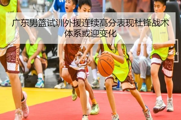广东男篮试训外援连续高分表现杜锋战术体系或迎变化