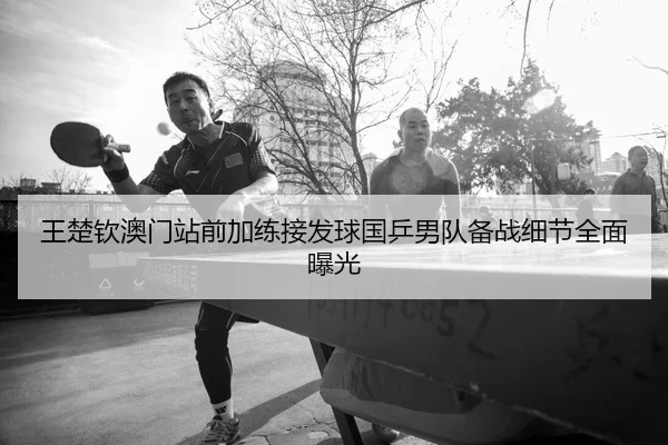 王楚钦澳门站前加练接发球国乒男队备战细节全面曝光